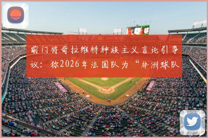 前门将奇拉维特种族主义言论引争议:称2026年法国队为“非洲球队”,背后深层问题剖析