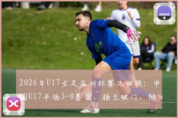 2026年U17女足亚洲杯赛况回顾：中国U17半场3-0泰国，杨兰破门，附全场技术统计与球员表现点评
