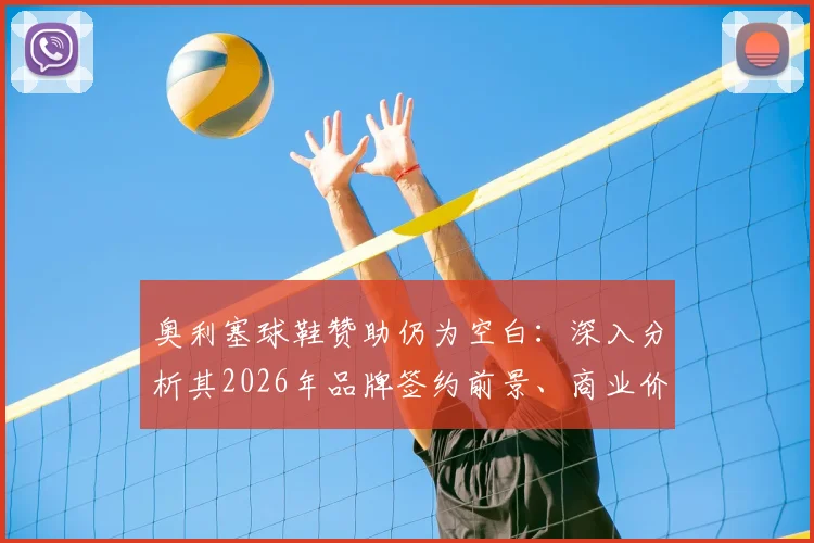 奥利塞球鞋赞助仍为空白：深入分析其2026年品牌签约前景、商业价值与潜在合作方
