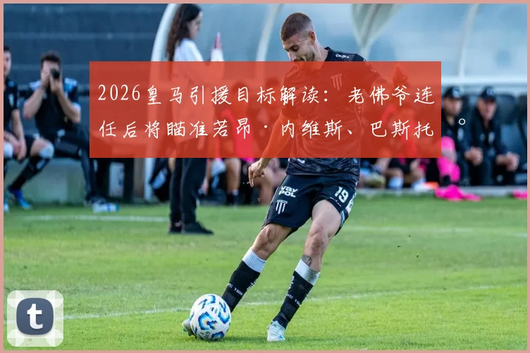 2026皇马引援目标解读：老佛爷连任后将瞄准若昂·内维斯、巴斯托尼与穆尼奥斯三大强援？