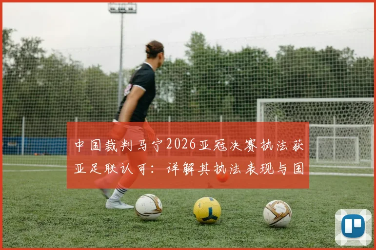中国裁判马宁2026亚冠决赛执法获亚足联认可：详解其执法表现与国际级裁判成长路径