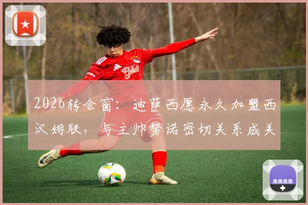 2026转会窗：迪萨西愿永久加盟西汉姆联，与主帅努诺密切关系成关键，铁锤帮引援最新动态解析