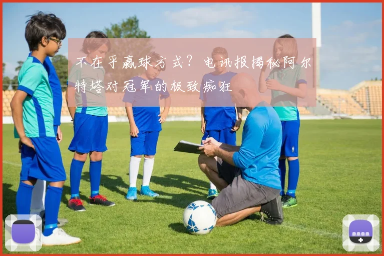不在乎赢球方式？电讯报揭秘阿尔特塔对冠军的极致痴狂