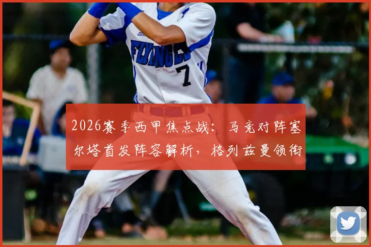 2026赛季西甲焦点战：马竞对阵塞尔塔首发阵容解析，格列兹曼领衔，瑟洛特与卢克曼关键表现如何