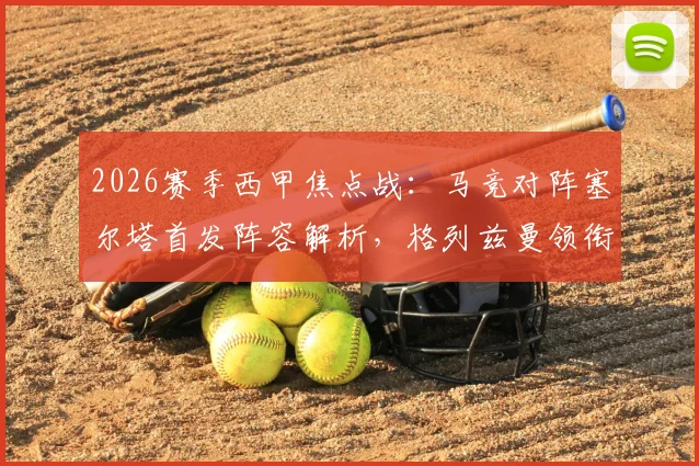 2026赛季西甲焦点战：马竞对阵塞尔塔首发阵容解析，格列兹曼领衔，瑟洛特与卢克曼关键表现如何