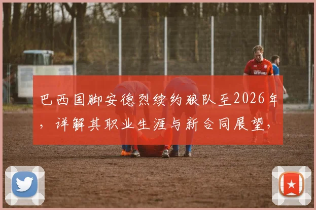 巴西国脚安德烈续约狼队至2026年，详解其职业生涯与新合同展望，附个人生涯集锦与技术特点分析