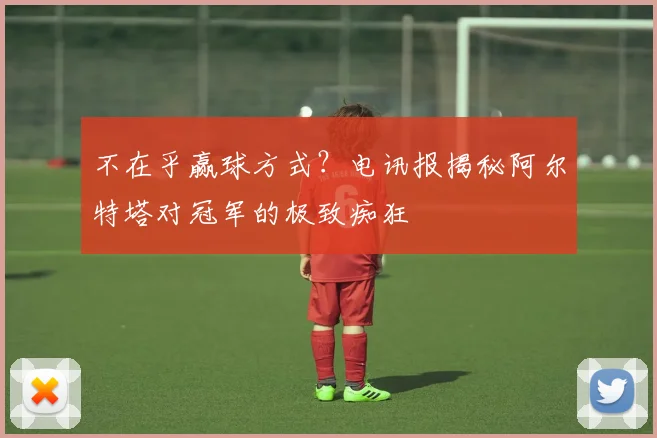 不在乎赢球方式？电讯报揭秘阿尔特塔对冠军的极致痴狂