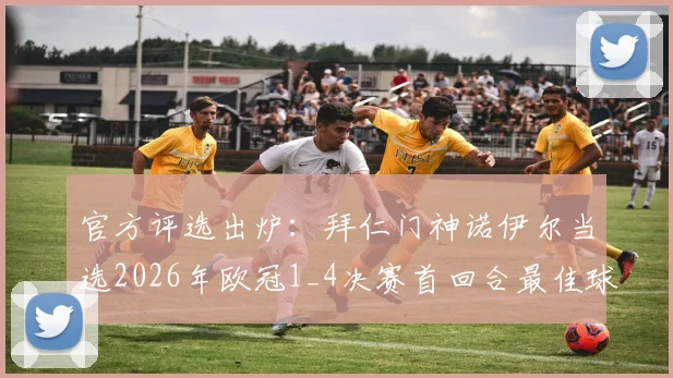 官方评选出炉：拜仁门神诺伊尔当选2026年欧冠1_4决赛首回合最佳球员，关键扑救成制胜因素