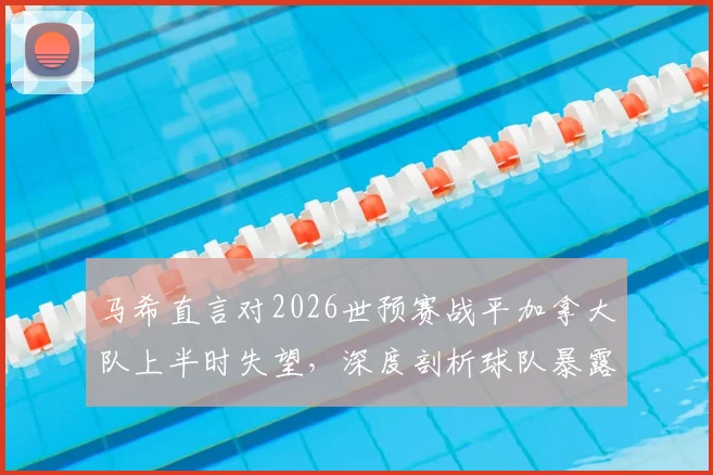 马希直言对2026世预赛战平加拿大队上半时失望，深度剖析球队暴露问题与未来调整方向