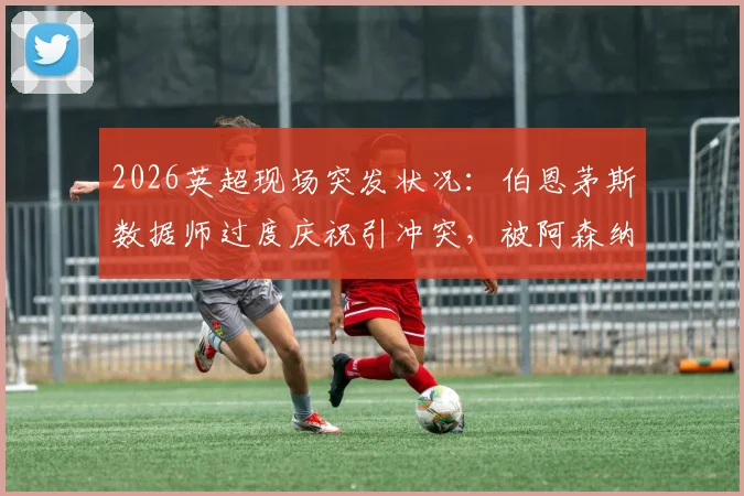2026英超现场突发状况：伯恩茅斯数据师过度庆祝引冲突，被阿森纳球迷围堵无奈滞留看台始末