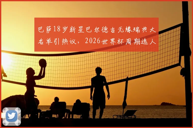 巴萨18岁新星巴尔德吉无缘瑞典大名单引热议，2026世界杯周期选人标准遭质疑
