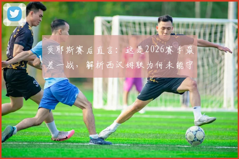 莫耶斯赛后直言：这是2026赛季最差一战，解析西汉姆联为何未能守住胜果