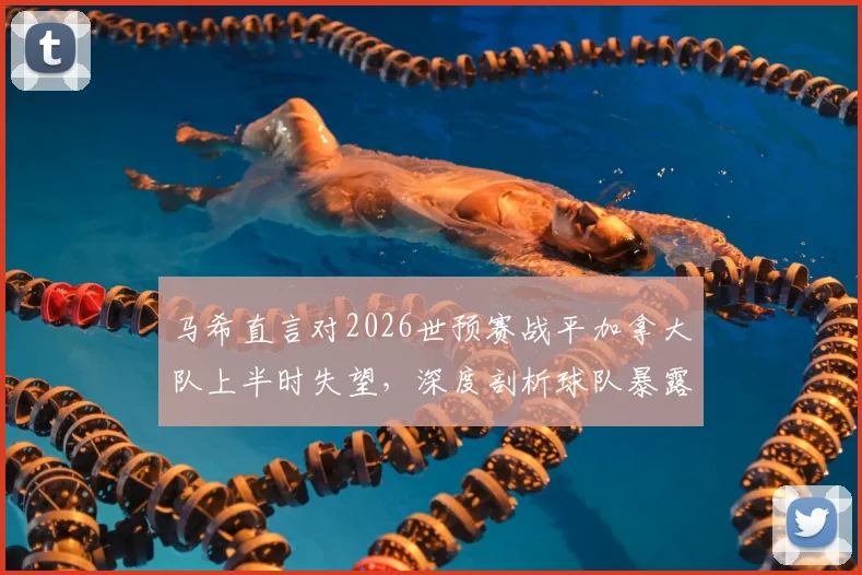 马希直言对2026世预赛战平加拿大队上半时失望，深度剖析球队暴露问题与未来调整方向
