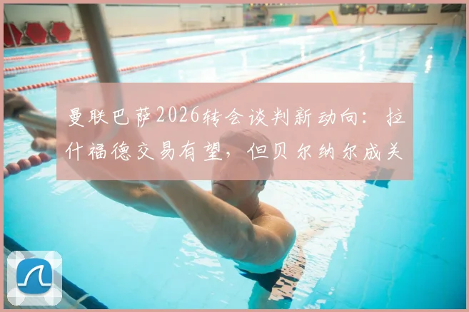 曼联巴萨2026转会谈判新动向：拉什福德交易有望，但贝尔纳尔成关键筹码，双方博弈深度解析
