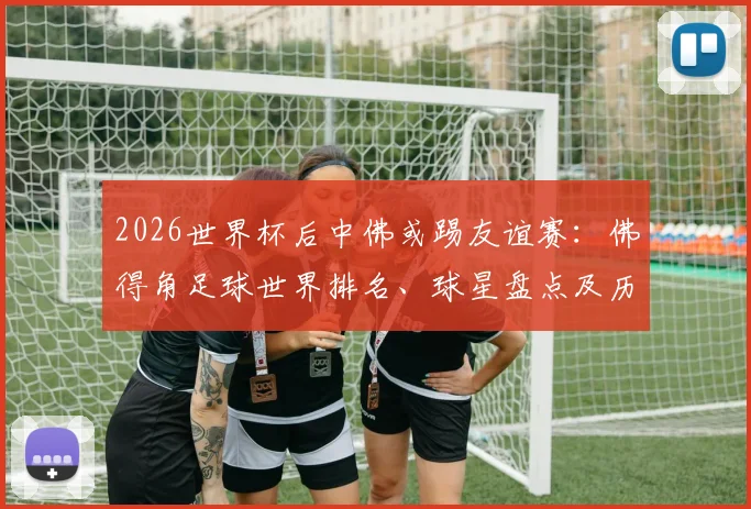 2026世界杯后中佛或踢友谊赛：佛得角足球世界排名、球星盘点及历史交锋深度前瞻