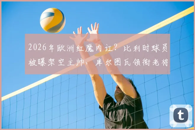 2026年欧洲红魔内讧?比利时球员被曝架空主帅,库尔图瓦领衔老将更衣室掌权详情