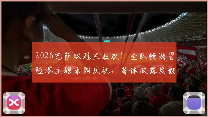 2026巴萨双冠王狂欢！全队畅游冒险港主题乐园庆祝，每体披露度假细节