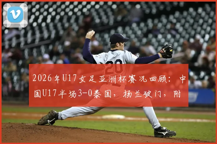 2026年U17女足亚洲杯赛况回顾:中国U17半场3-0泰国,杨兰破门,附全场技术统计与球员表现点评