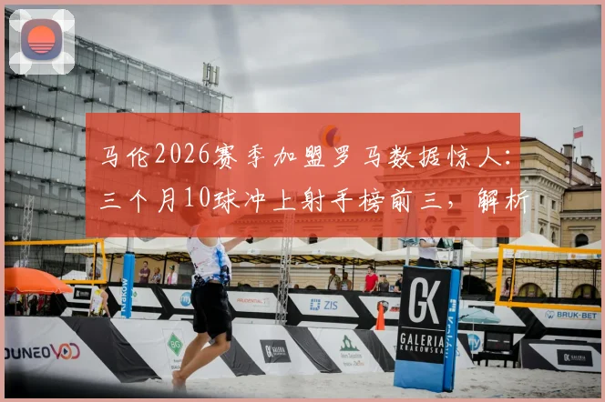马伦2026赛季加盟罗马数据惊人：三个月10球冲上射手榜前三，解析其在意甲的快速适应与战术价值