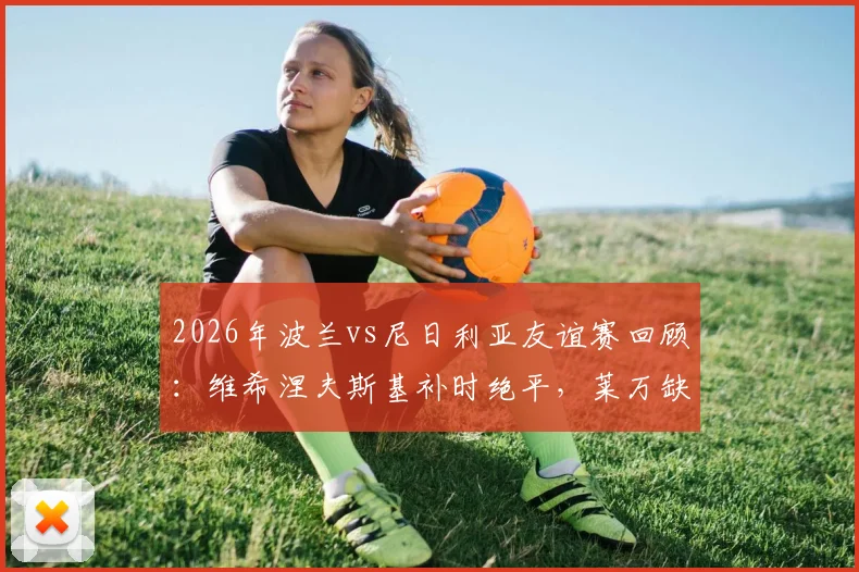 2026年波兰vs尼日利亚友谊赛回顾:维希涅夫斯基补时绝平,莱万缺阵下的2-2平局解析