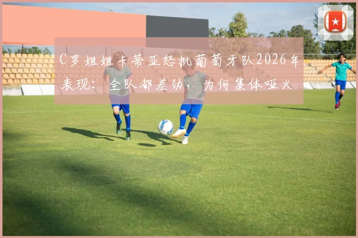 C罗姐姐卡蒂亚怒批葡萄牙队2026年表现：全队都差劲，为何集体哑火？战术与球员状态深度探讨