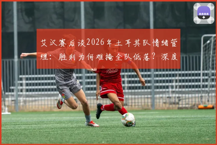 艾汉赛后谈2026年土耳其队情绪管理：胜利为何难掩全队低落？深度解析球员心态与更衣室氛围