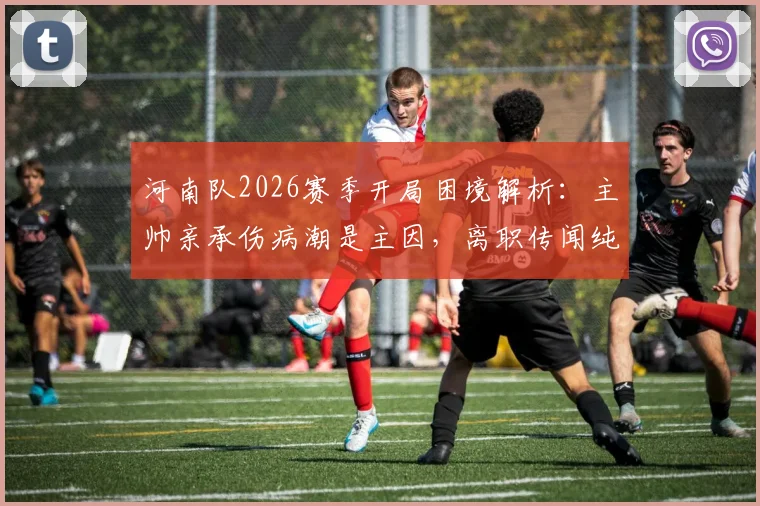河南队2026赛季开局困境解析:主帅亲承伤病潮是主因,离职传闻纯属谣言,球队应对策略前瞻