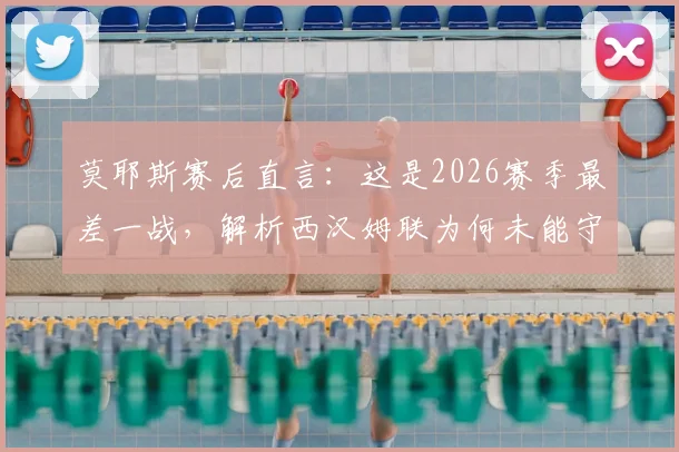 莫耶斯赛后直言：这是2026赛季最差一战，解析西汉姆联为何未能守住胜果