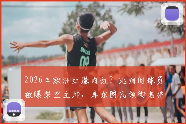 2026年欧洲红魔内讧？比利时球员被曝架空主帅，库尔图瓦领衔老将更衣室掌权详情