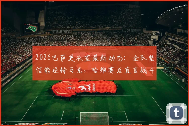 2026巴萨更衣室最新动态：全队坚信能逆转马竞，哈维赛后直言战斗远未结束
