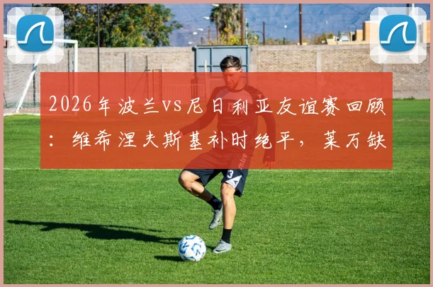 2026年波兰vs尼日利亚友谊赛回顾:维希涅夫斯基补时绝平,莱万缺阵下的2-2平局解析