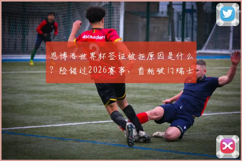 恩博洛世界杯签证被拒原因是什么？险错过2026赛事，首轮破门瑞士队如何解决？