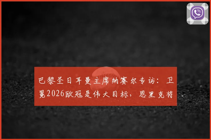 巴黎圣日耳曼主席纳赛尔专访：卫冕2026欧冠是伟大目标，恩里克将继续带队冲击冠军