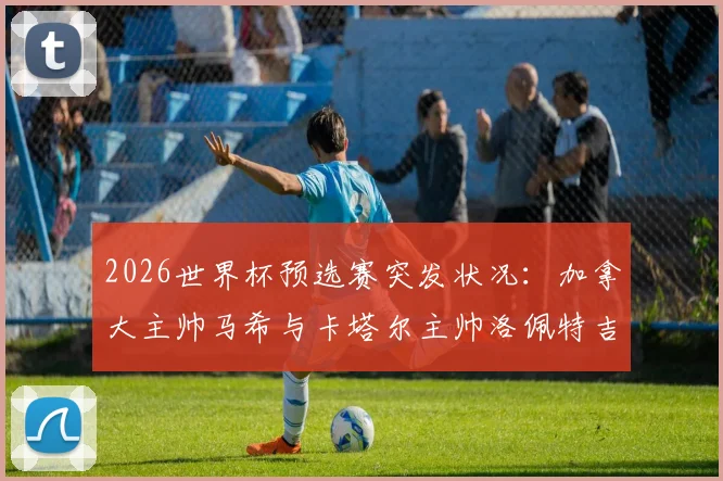 2026世界杯预选赛突发状况：加拿大主帅马希与卡塔尔主帅洛佩特吉赛后握手环节疑似不欢而散，现场画面引热议