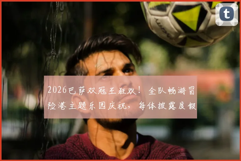 2026巴萨双冠王狂欢！全队畅游冒险港主题乐园庆祝，每体披露度假细节