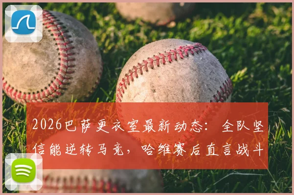 2026巴萨更衣室最新动态：全队坚信能逆转马竞，哈维赛后直言战斗远未结束