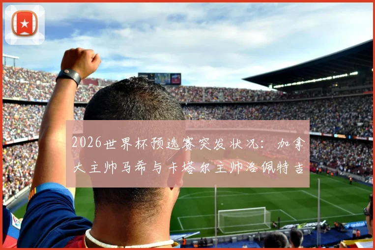 2026世界杯预选赛突发状况：加拿大主帅马希与卡塔尔主帅洛佩特吉赛后握手环节疑似不欢而散，现场画面引热议