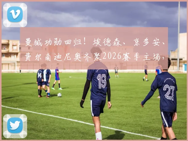 曼城功勋回归！埃德森、京多安、费尔南迪尼奥齐聚2026赛季主场，在看台见证瓜迪奥拉传奇告别战