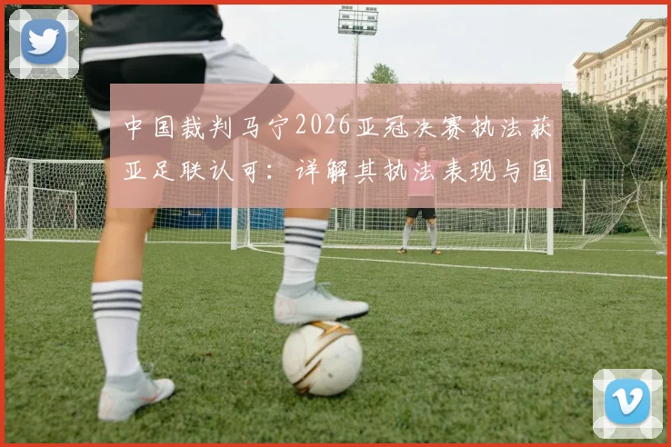 中国裁判马宁2026亚冠决赛执法获亚足联认可：详解其执法表现与国际级裁判成长路径