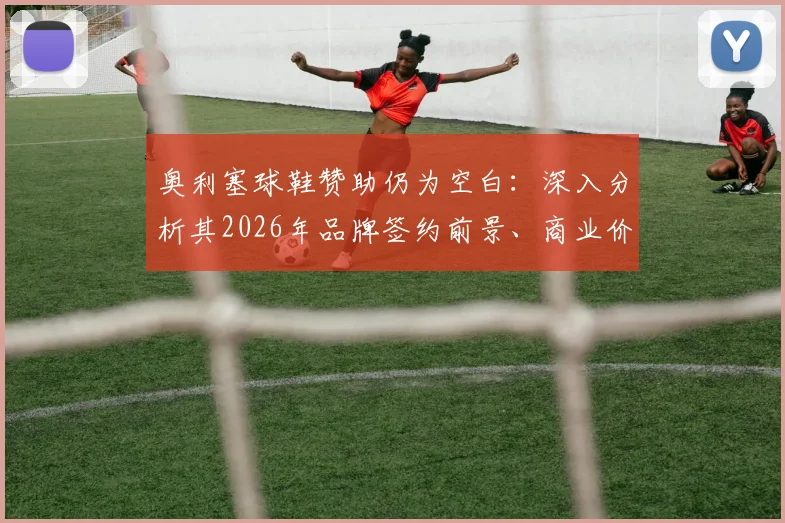 奥利塞球鞋赞助仍为空白：深入分析其2026年品牌签约前景、商业价值与潜在合作方