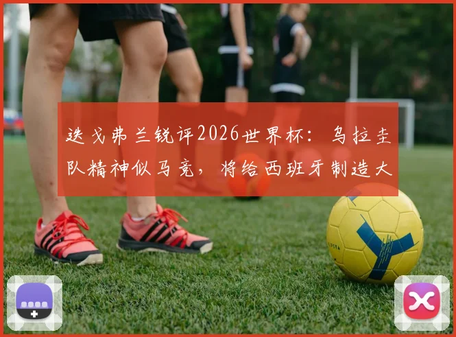 迭戈弗兰锐评2026世界杯：乌拉圭队精神似马竞，将给西班牙制造大麻烦，韧性足球深度分析