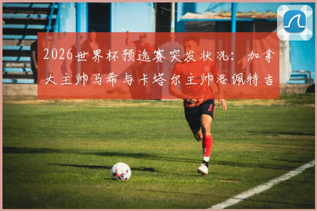 2026世界杯预选赛突发状况：加拿大主帅马希与卡塔尔主帅洛佩特吉赛后握手环节疑似不欢而散，现场画面引热议