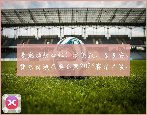 曼城功勋回归！埃德森、京多安、费尔南迪尼奥齐聚2026赛季主场，在看台见证瓜迪奥拉传奇告别战