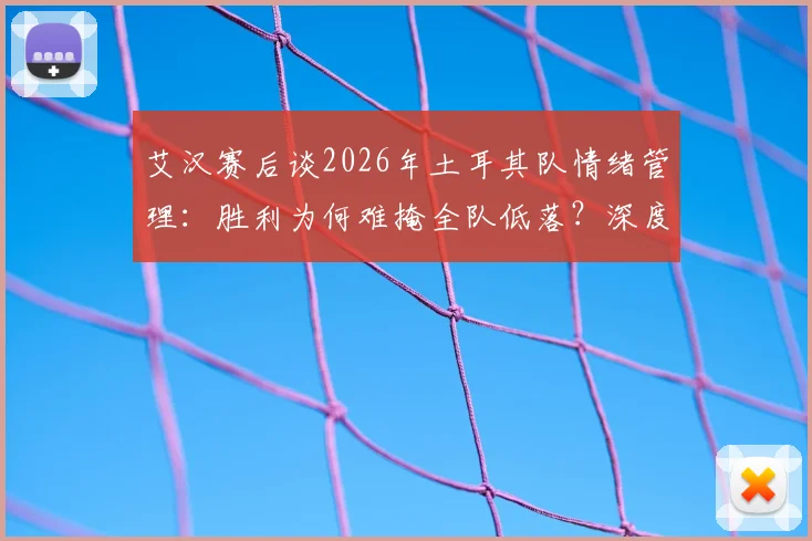 艾汉赛后谈2026年土耳其队情绪管理：胜利为何难掩全队低落？深度解析球员心态与更衣室氛围