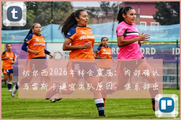 切尔西2026年转会震荡：内部确认马雷斯卡逼宫离队原因，俱乐部出售恩佐决策分析与未来下家预测