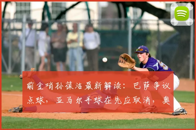前金哨孙葆洁最新解读:巴萨争议点球,亚马尔手球在先应取消,奥利塞动作够黄牌