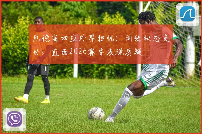 厄德高回应外界担忧:训练状态良好,直面2026赛季表现质疑