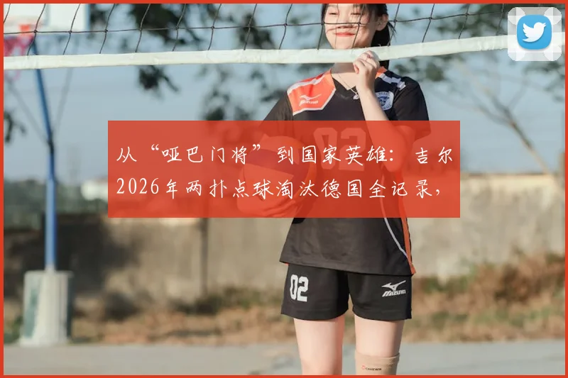 从“哑巴门将”到国家英雄：吉尔2026年两扑点球淘汰德国全记录，深度解析其逆袭之路