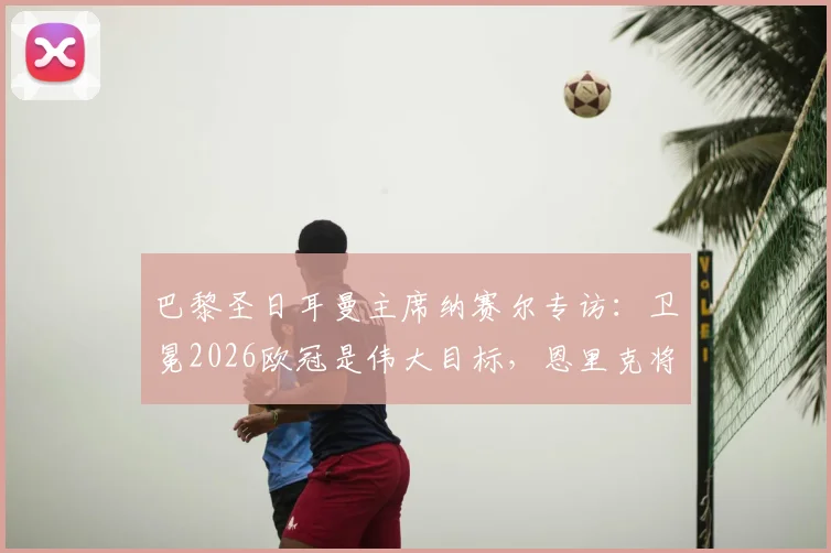 巴黎圣日耳曼主席纳赛尔专访：卫冕2026欧冠是伟大目标，恩里克将继续带队冲击冠军