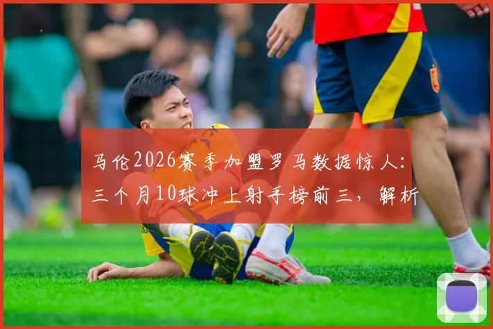马伦2026赛季加盟罗马数据惊人：三个月10球冲上射手榜前三，解析其在意甲的快速适应与战术价值